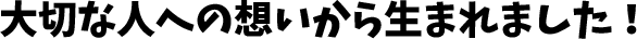 大切な人への想いから生まれました！